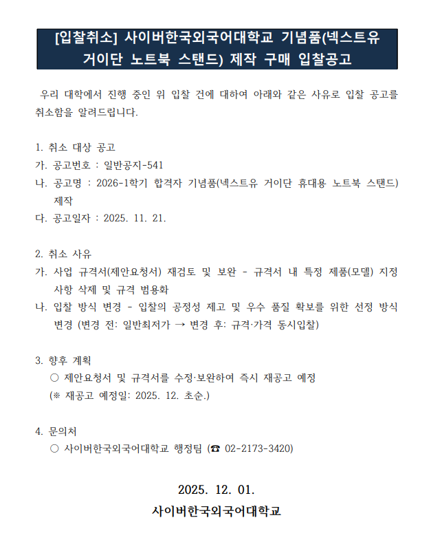 [입찰취소] 사이버한국외국어대학교 기념품(넥스트유  거이단 노트북 스탠드) 제작 구매 입찰공고 우리 대학에서 진행 중인 위 입찰 건에 대하여 아래와 같은 사유로 입찰 공고를  취소함을 알려드립니다. 1. 취소 대상 공고  가. 공고번호 : 일반공지-541 나. 공고명 : 2026-1학기 합격자 기념품(넥스트유 거이단 휴대용 노트북 스탠드)  제작  다. 공고일자 : 2025. 11. 21. 2. 취소 사유  가. 사업 규격서(제안요청서) 재검토 및 보완 - 규격서 내 특정 제품(모델) 지정  사항 삭제 및 규격 범용화  나. 입찰 방식 변경 - 입찰의 공정성 제고 및 우수 품질 확보를 위한 선정 방식  변경 (변경 전: 일반최저가 &rarr; 변경 후: 규격&middot;가격 동시입찰) 3. 향후 계획   ○ 제안요청서 및 규격서를 수정&middot;보완하여 즉시 재공고 예정   (※ 재공고 예정일: 2025. 12. 초순.) 4. 문의처   ○ 사이버한국외국어대학교 행정팀 (☎ 02-2173-3420)