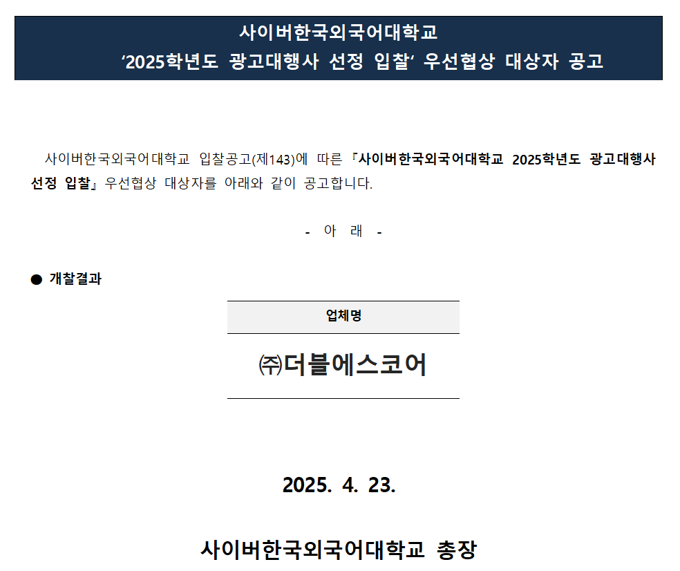 사이버한국외국어대학교 	‘2025학년도 광고대행사 선정 입찰‘ 우선협상 대상자 공고사이버한국외국어대학교 입찰공고(제143)에 따른 『사이버한국외국어대학교 2025학년도 광고대행사 선정 입찰』 우선협상 대상자를 아래와 같이 공고합니다.  -  아  래  -  ⬤ 개찰결과  업체명 ㈜더블에스코어