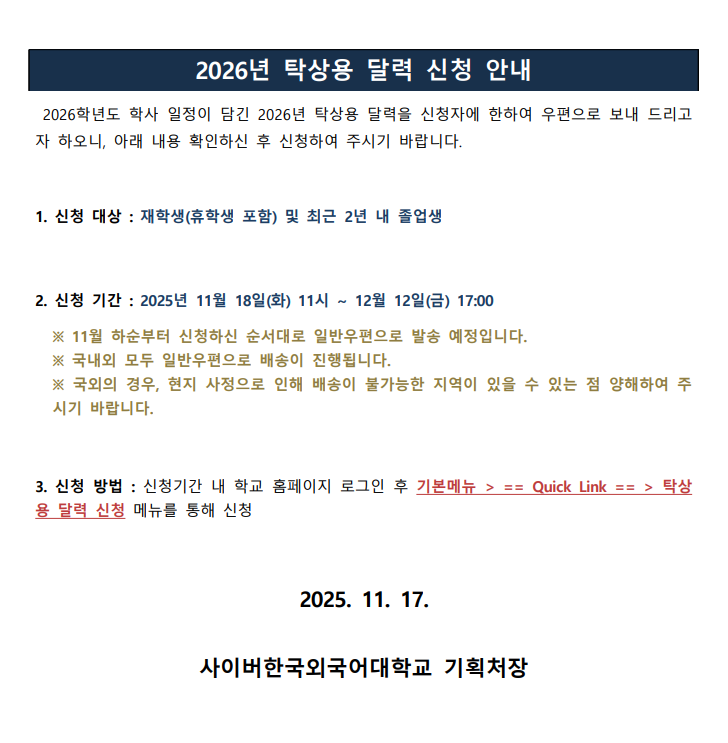 2026학년도 학사 일정이 담긴 2026년 탁상용 달력을 신청자에 한하여 우편으로 보내 드리고 자 하오니, 아래 내용 확인하신 후 신청하여 주시기 바랍니다. 1. 신청 대상 : 재학생(휴학생 포함) 및 최근 2년 내 졸업생 2. 신청 기간 : 2025년 11월 18일(화) 11시 ~ 12월 12일(금) 17:00 ※ 11월 하순부터 신청하신 순서대로 일반우편으로 발송 예정입니다. ※ 국내외 모두 일반우편으로 배송이 진행됩니다. ※ 국외의 경우, 현지 사정으로 인해 배송이 불가능한 지역이 있을 수 있는 점 양해하여 주 시기 바랍니다. 3. 신청 방법 : 신청기간 내 학교 홈페이지 로그인 후 기본메뉴 > == Quick Link == > 탁상 용 달력 신청 메뉴를 통해 신청